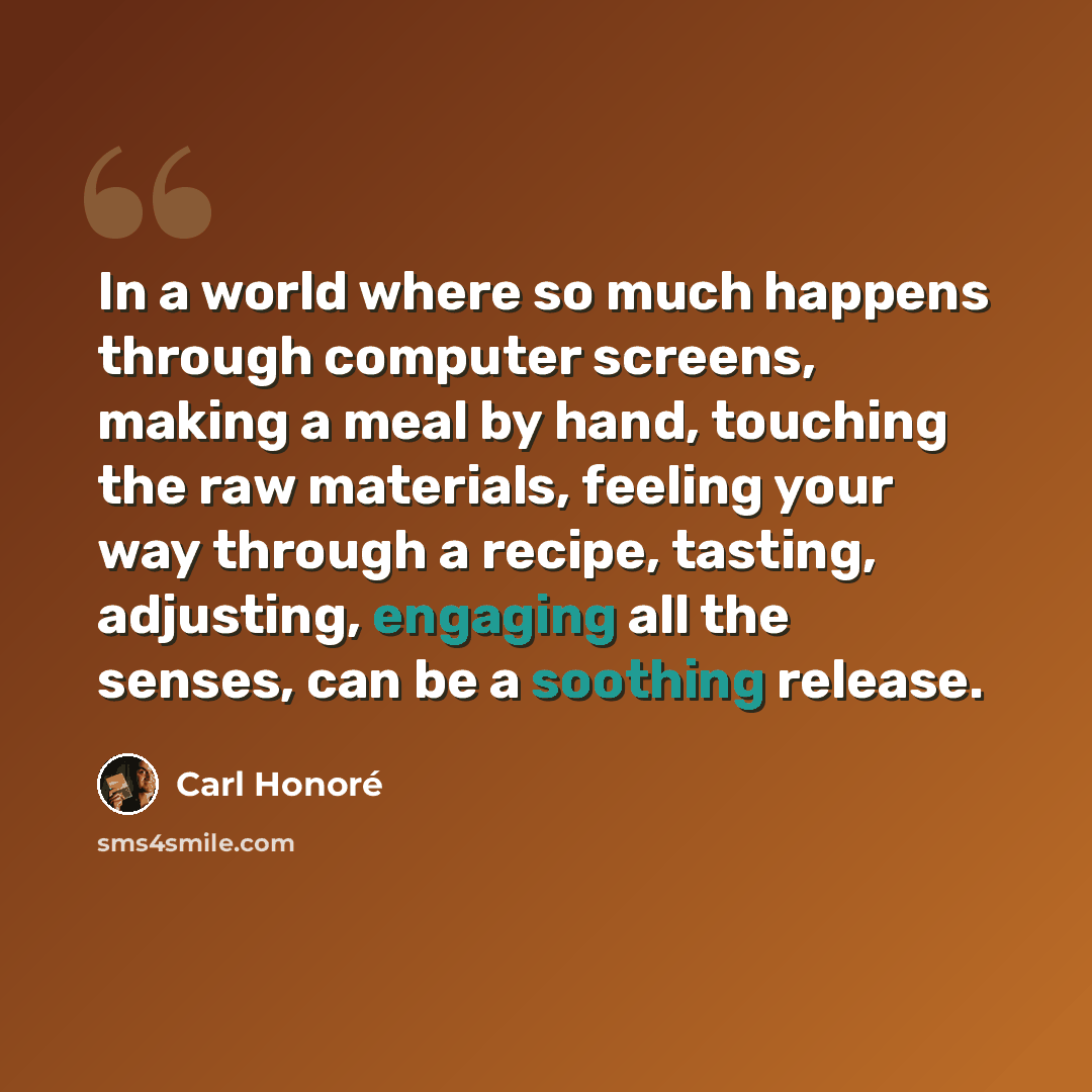 “In a world where so much happens through computer screens, making a meal by hand, touching the raw materials, feeling your way through a recipe, tasting, adjusting, engaging all the senses, can be a soothing release.” quote by Carl Honore