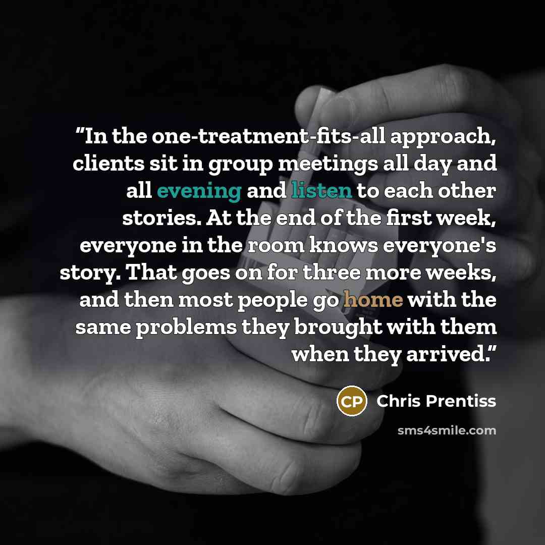 “In the one-treatment-fits-all approach, clients sit in group meetings all day and all evening and listen to each other stories. At the end of the first week, everyone in the room knows everyone's story. That goes on for three more weeks, and then most people go home with the same problems they…” quote by Chris Prentiss