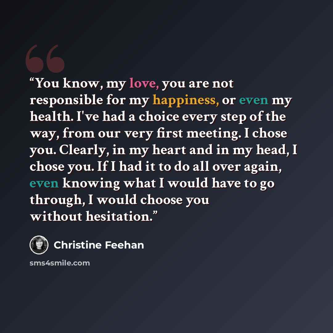 “You know, my love, you are not responsible for my happiness, or even my health. I've had a choice every step of the way, from our very first meeting. I chose you. Clearly, in my heart and in my head, I chose you. If I had it to do all over again, even knowing what I would have to go through, I…” quote by Christine Feehan
