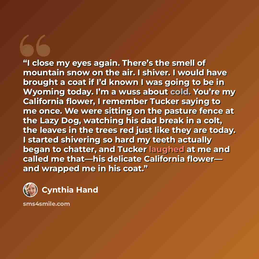 “I close my eyes again. There’s the smell of mountain snow on the air. I shiver. I would have brought a coat if I’d known I was going to be in Wyoming today. I’m a wuss about cold. You’re my California flower, I remember Tucker saying to me once. We were sitting on the pasture fence at the Lazy…” quote by Cynthia Hand