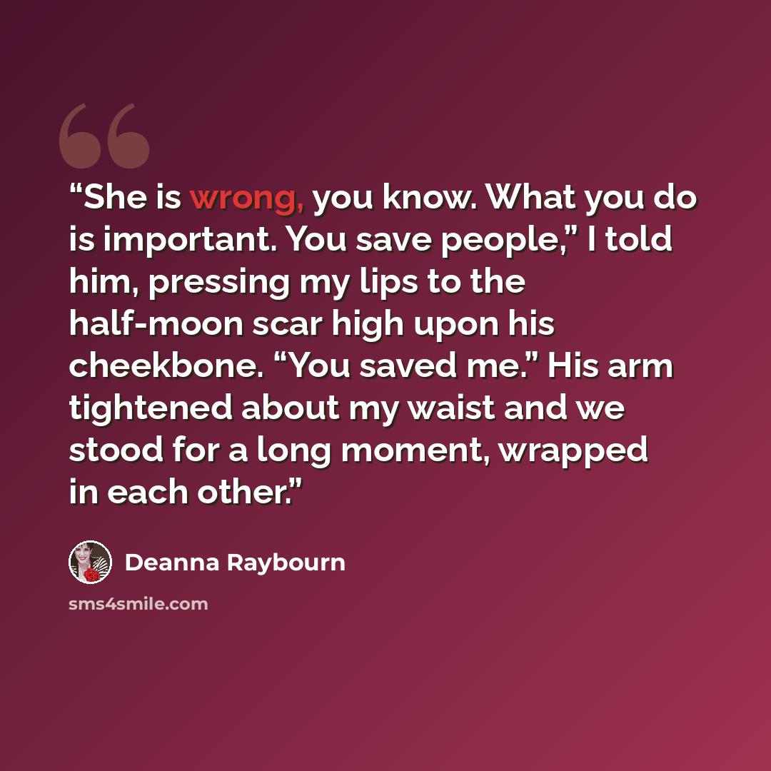 “She is wrong, you know. What you do is important. You save people,” I told him, pressing my lips to the half-moon scar high upon his cheekbone. “You saved me.” His arm tightened about my waist and we stood for a long moment, wrapped in each other.” quote by Deanna Raybourn