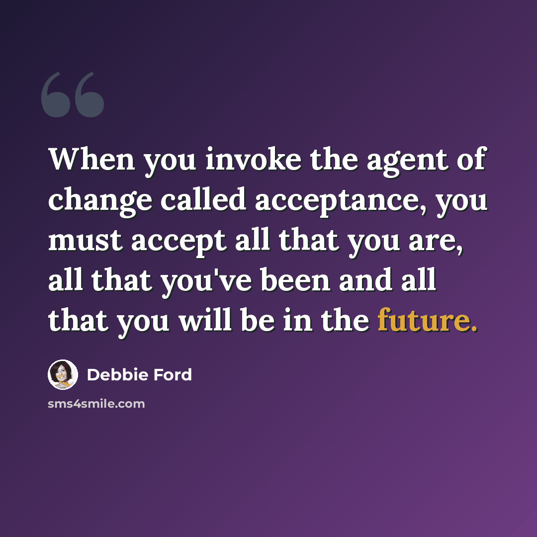 “When you invoke the agent of change called acceptance, you must accept all that you are, all that you've been and all that you will be in the future.” quote by Debbie Ford