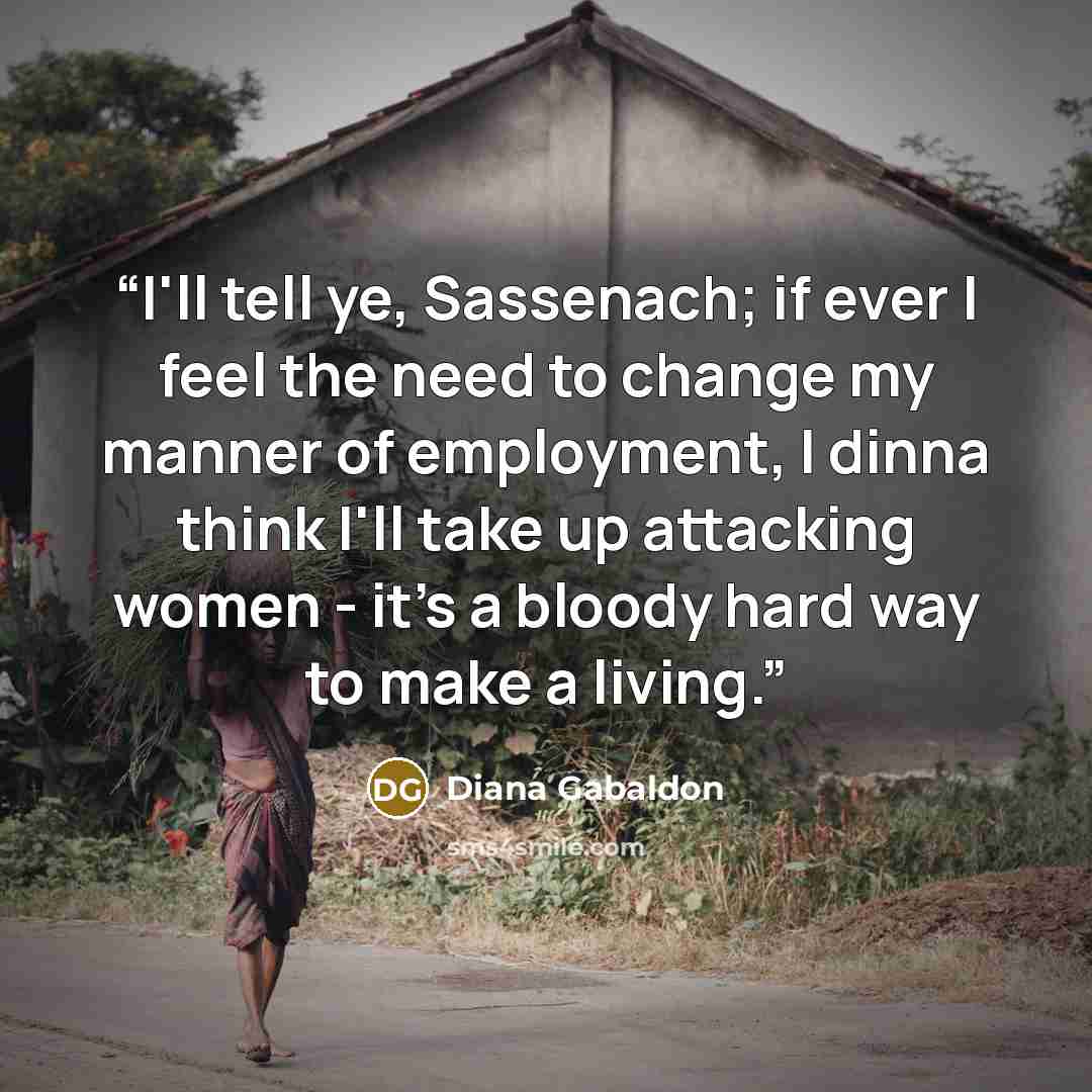 “I'll tell ye, Sassenach; if ever I feel the need to change my manner of employment, I dinna think I'll take up attacking women - it's a bloody hard way to make a living.” quote by Diana Gabaldon
