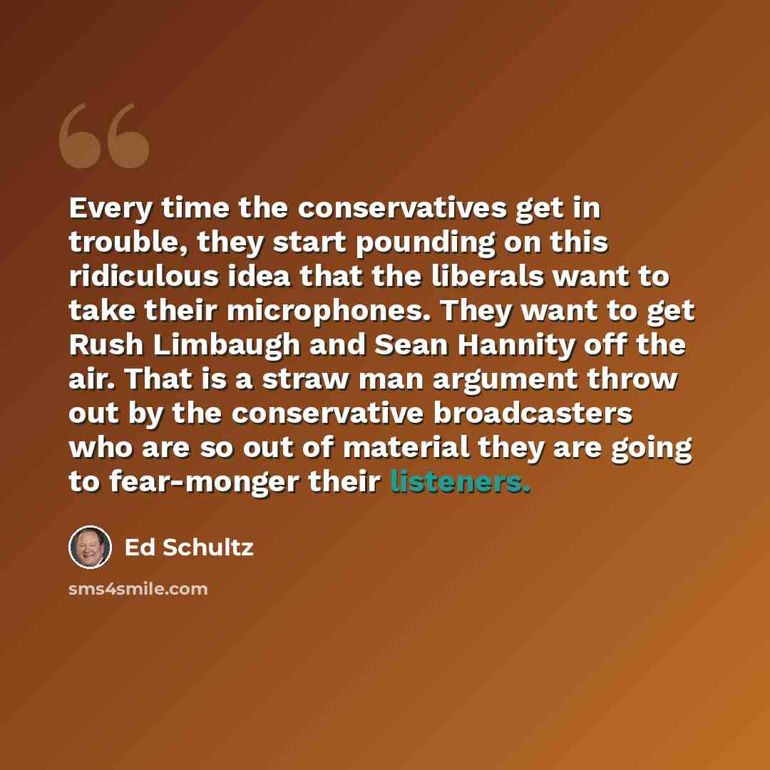 “Every time the conservatives get in trouble, they start pounding on this ridiculous idea that the liberals want to take their microphones. They want to get Rush Limbaugh and Sean Hannity off the air. That is a straw man argument throw out by the conservative broadcasters who are so out of material…” quote by Ed Schultz