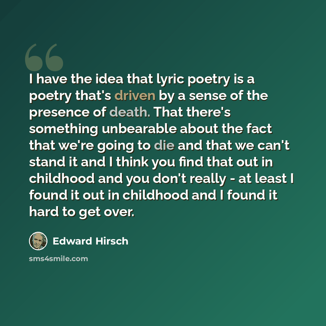 “I have the idea that lyric poetry is a poetry that's driven by a sense of the presence of death. That there's something unbearable about the fact that we're going to die and that we can't stand it and I think you find that out in childhood and you don't really - at least I found it out in…” quote by Edward Hirsch