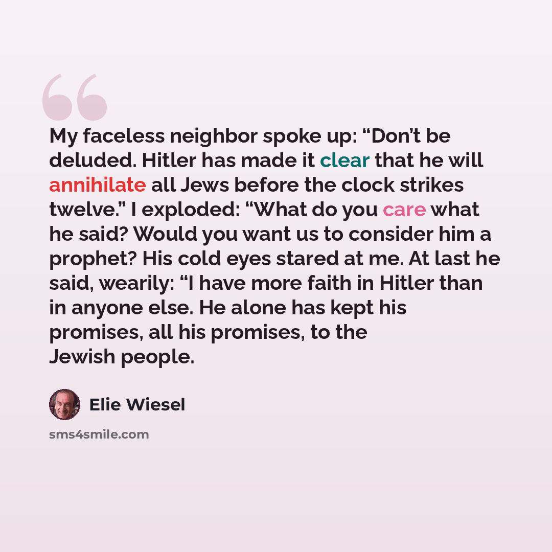 “My faceless neighbor spoke up: “Don’t be deluded. Hitler has made it clear that he will annihilate all Jews before the clock strikes twelve.” I exploded: “What do you care what he said? Would you want us to consider him a prophet? His cold eyes stared at me. At last he said, wearily: “I have more…” quote by Elie Wiesel