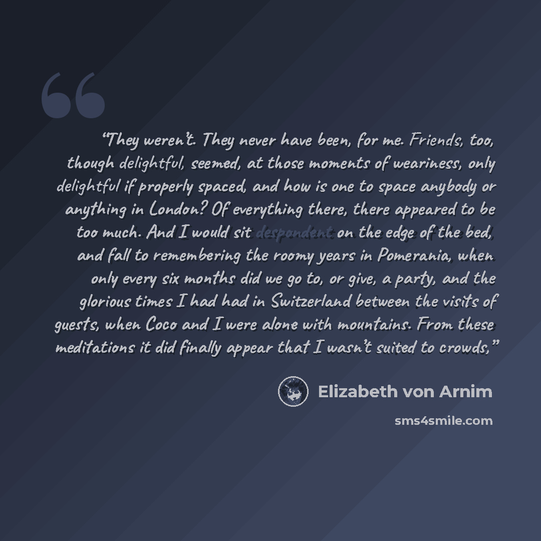 “They weren’t. They never have been, for me. Friends, too, though delightful, seemed, at those moments of weariness, only delightful if properly spaced, and how is one to space anybody or anything in London? Of everything there, there appeared to be too much. And I would sit despondent on the edge…” quote by Elizabeth von Arnim