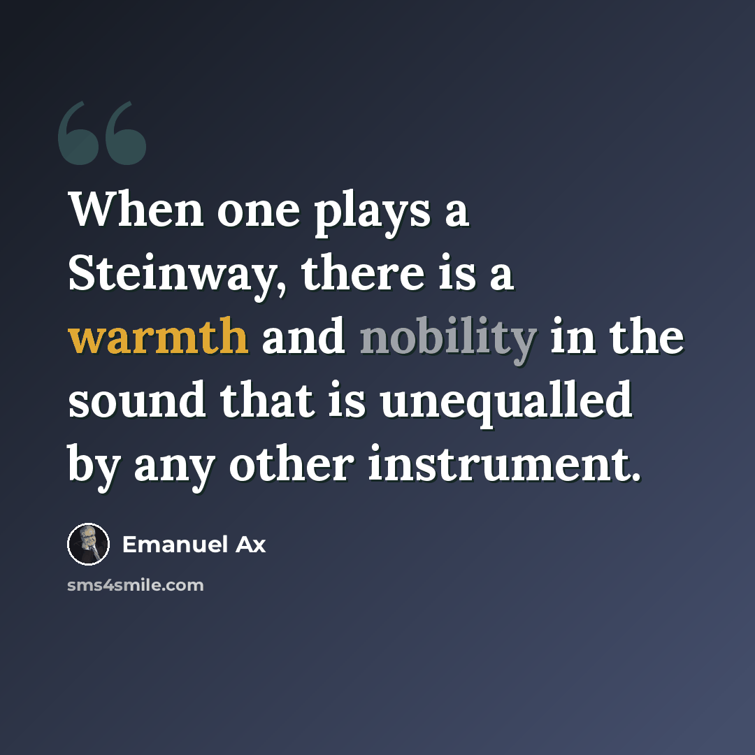 “When one plays a Steinway, there is a warmth and nobility in the sound that is unequalled by any other instrument.” quote by Emanuel Ax