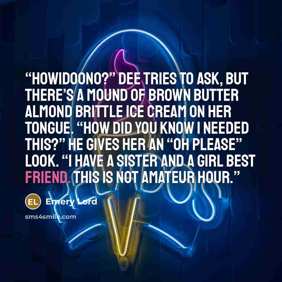 “Howidoono?” Dee tries to ask, but there’s a mound of Brown Butter Almond Brittle ice cream on her tongue. “How did you know I needed this?” He gives her an “oh please” look. “I have a sister and a girl best friend. This is not amateur hour.” quote by Emery Lord