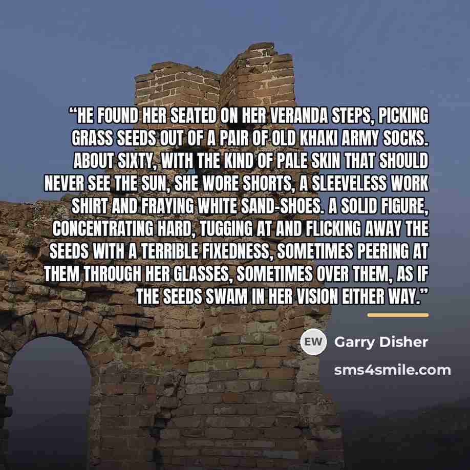 “He found her seated on her veranda steps, picking grass seeds out of a pair of old khaki army socks. About sixty, with the kind of pale skin that should never see the sun, she wore shorts, a sleeveless work shirt and fraying white sand-shoes. A solid figure, concentrating hard, tugging at and…” quote by Garry Disher