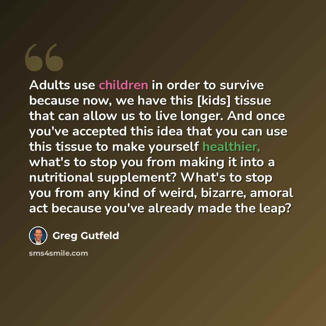 “Adults use children in order to survive because now, we have this [kids] tissue that can allow us to live longer. And once you've accepted this idea that you can use this tissue to make yourself healthier, what's to stop you from making it into a nutritional supplement? What's to stop you from any…” quote by Greg Gutfeld