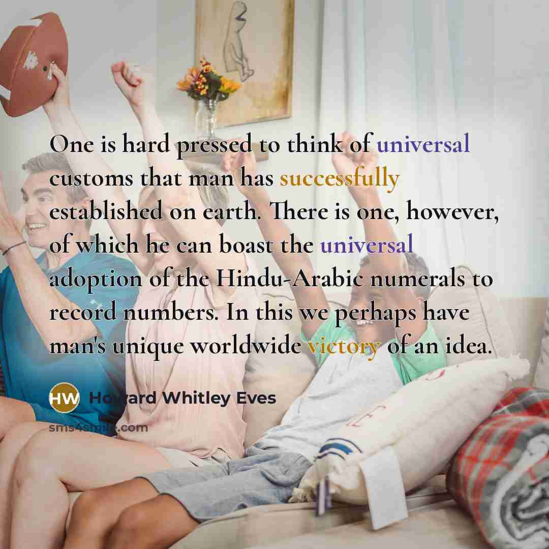 “One is hard pressed to think of universal customs that man has successfully established on earth. There is one, however, of which he can boast the universal adoption of the Hindu-Arabic numerals to record numbers. In this we perhaps have man's unique worldwide victory of an idea.” quote by Howard Whitley Eves