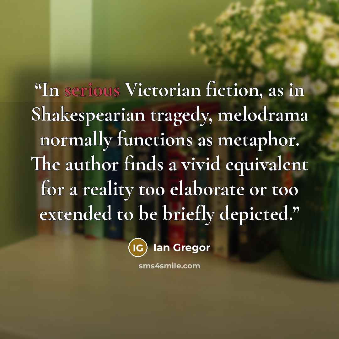 “In serious Victorian fiction, as in Shakespearian tragedy, melodrama normally functions as metaphor. The author finds a vivid equivalent for a reality too elaborate or too extended to be briefly depicted.” quote by Ian Gregor