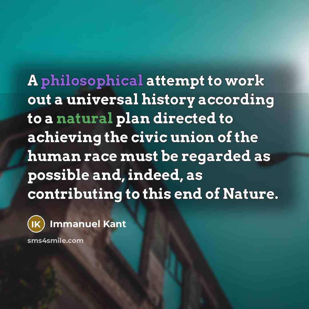 “A philosophical attempt to work out a universal history according to a natural plan directed to achieving the civic union of the human race must be regarded as possible and, indeed, as contributing to this end of Nature.” quote by Immanuel Kant