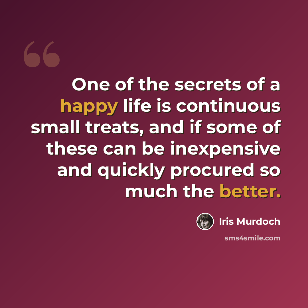 “One of the secrets of a happy life is continuous small treats, and if some of these can be inexpensive and quickly procured so much the better.” quote by Iris Murdoch