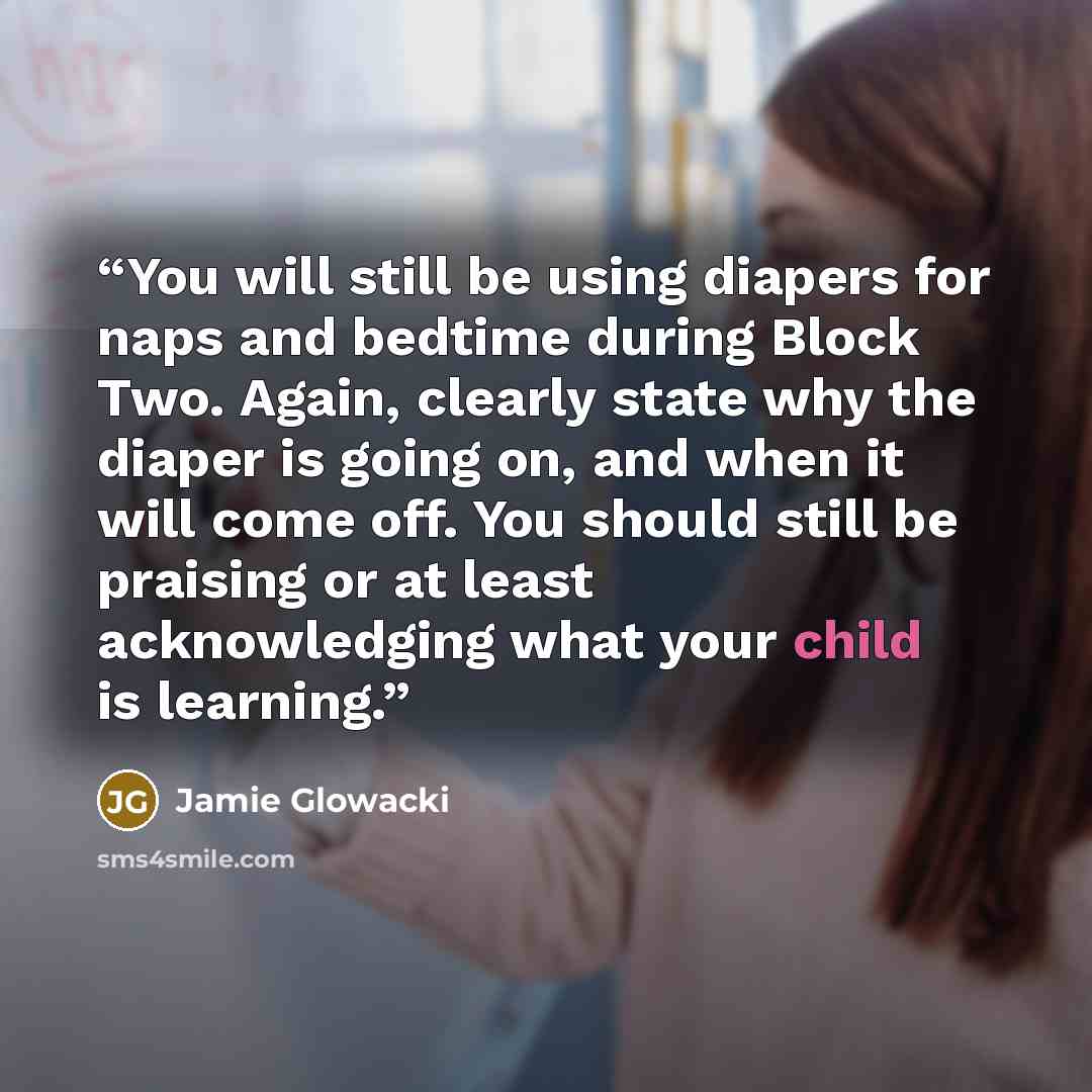 “You will still be using diapers for naps and bedtime during Block Two. Again, clearly state why the diaper is going on, and when it will come off. You should still be praising or at least acknowledging what your child is learning.” quote by Jamie Glowacki