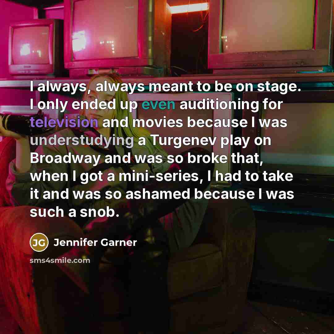 “I always, always meant to be on stage. I only ended up even auditioning for television and movies because I was understudying a Turgenev play on Broadway and was so broke that, when I got a mini-series, I had to take it and was so ashamed because I was such a snob.” quote by Jennifer Garner