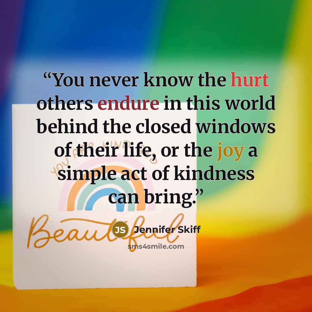 “You never know the hurt others endure in this world behind the closed windows of their life, or the joy a simple act of kindness can bring.” quote by Jennifer Skiff