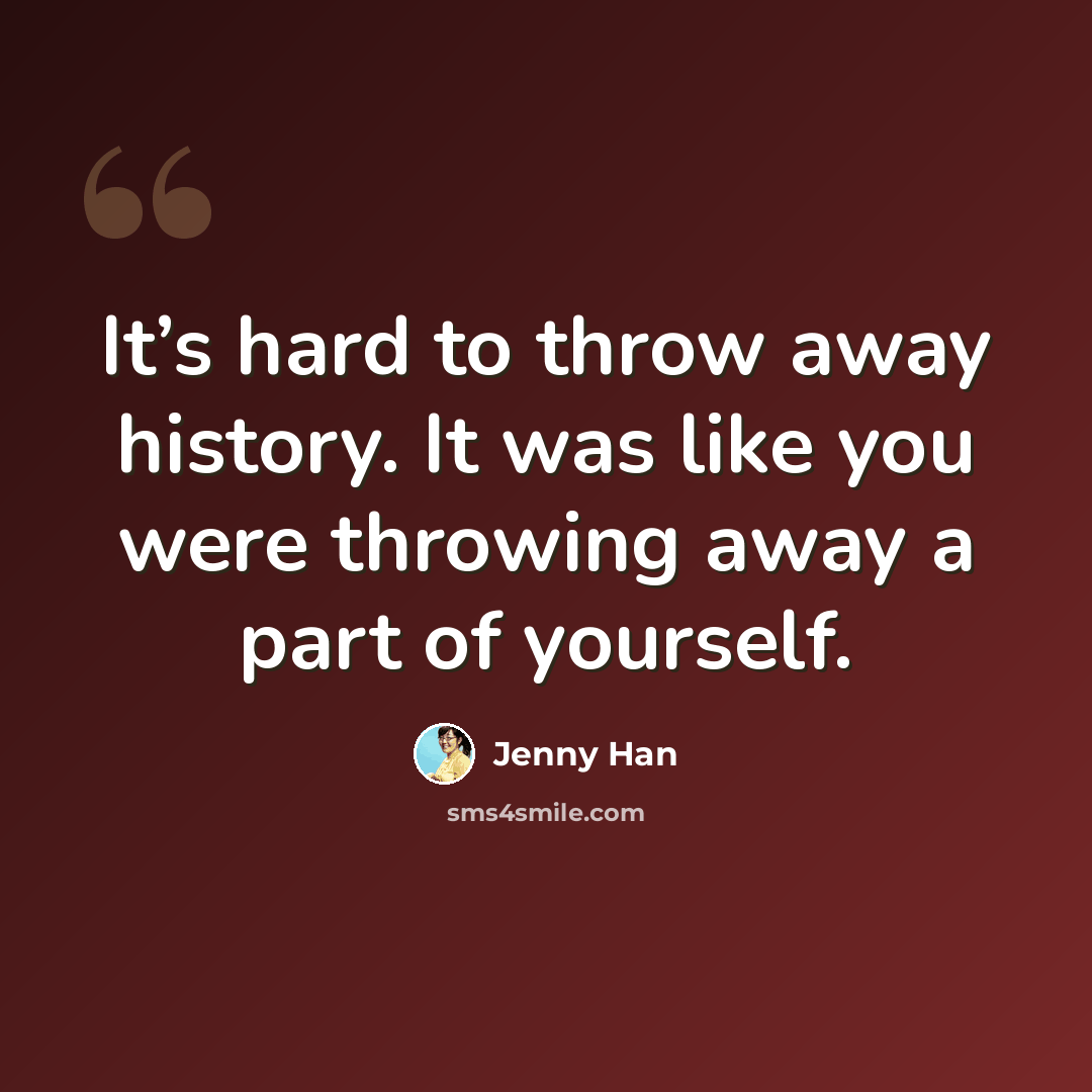 “It’s hard to throw away history. It was like you were throwing away a part of yourself.” quote by Jenny Han