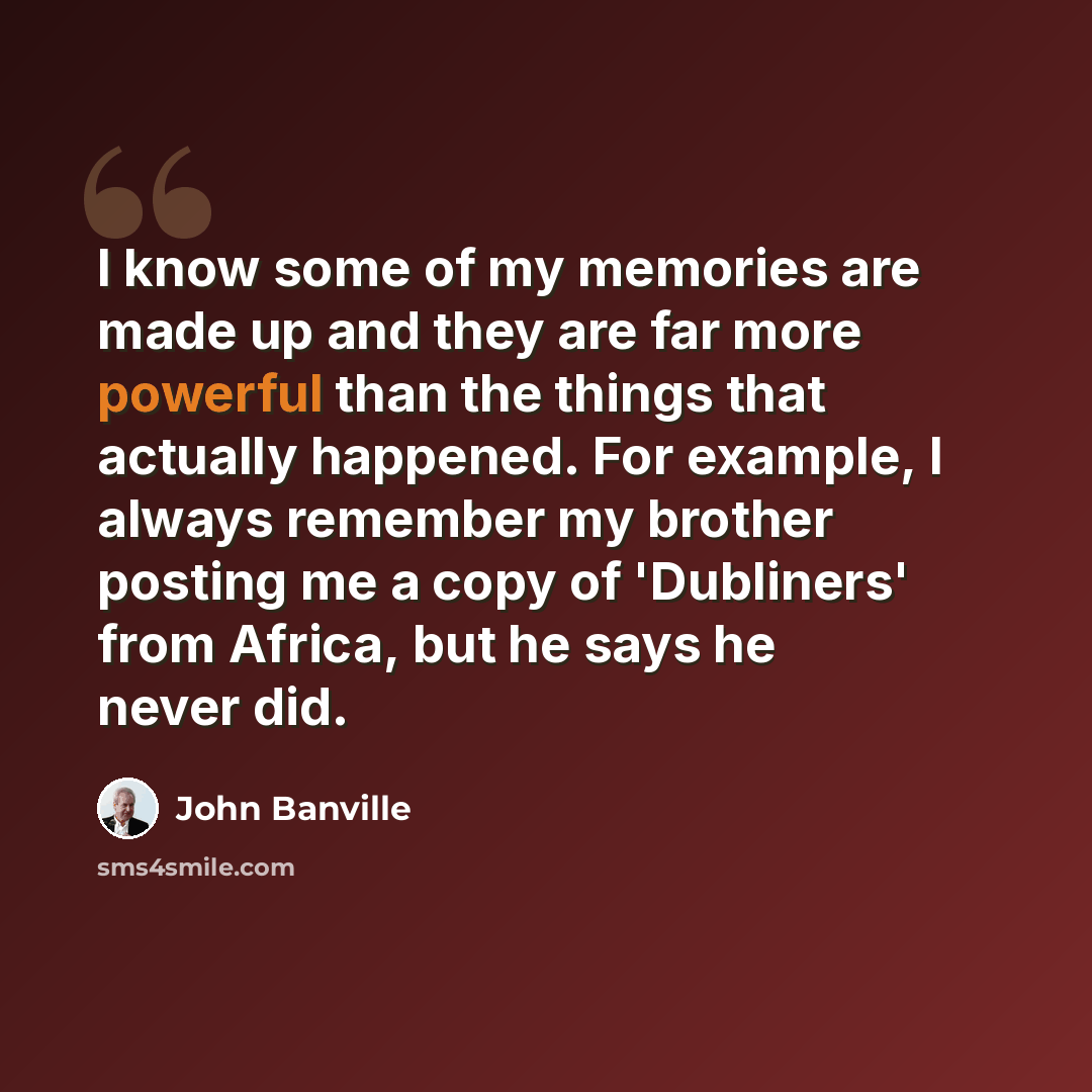 “I know some of my memories are made up and they are far more powerful than the things that actually happened. For example, I always remember my brother posting me a copy of 'Dubliners' from Africa, but he says he never did.” quote by John Banville