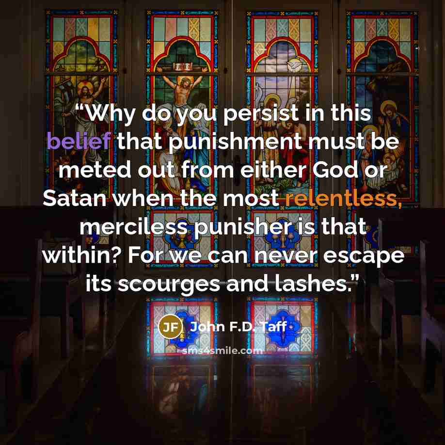 “Why do you persist in this belief that punishment must be meted out from either God or Satan when the most relentless, merciless punisher is that within? For we can never escape its scourges and lashes.” quote by John F.D. Taff
