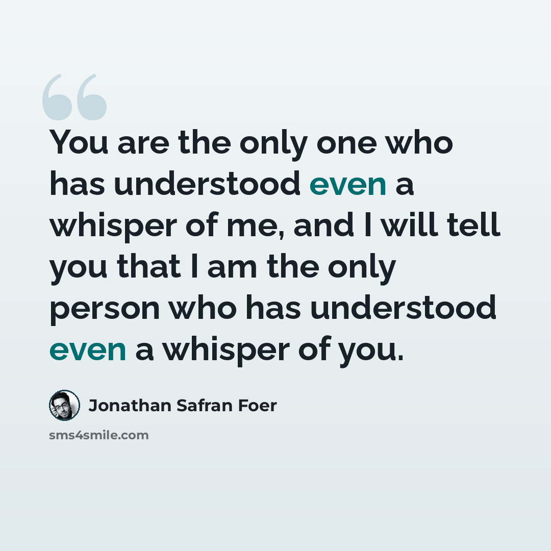 “You are the only one who has understood even a whisper of me, and I will tell you that I am the only person who has understood even a whisper of you.” quote by Jonathan Safran Foer