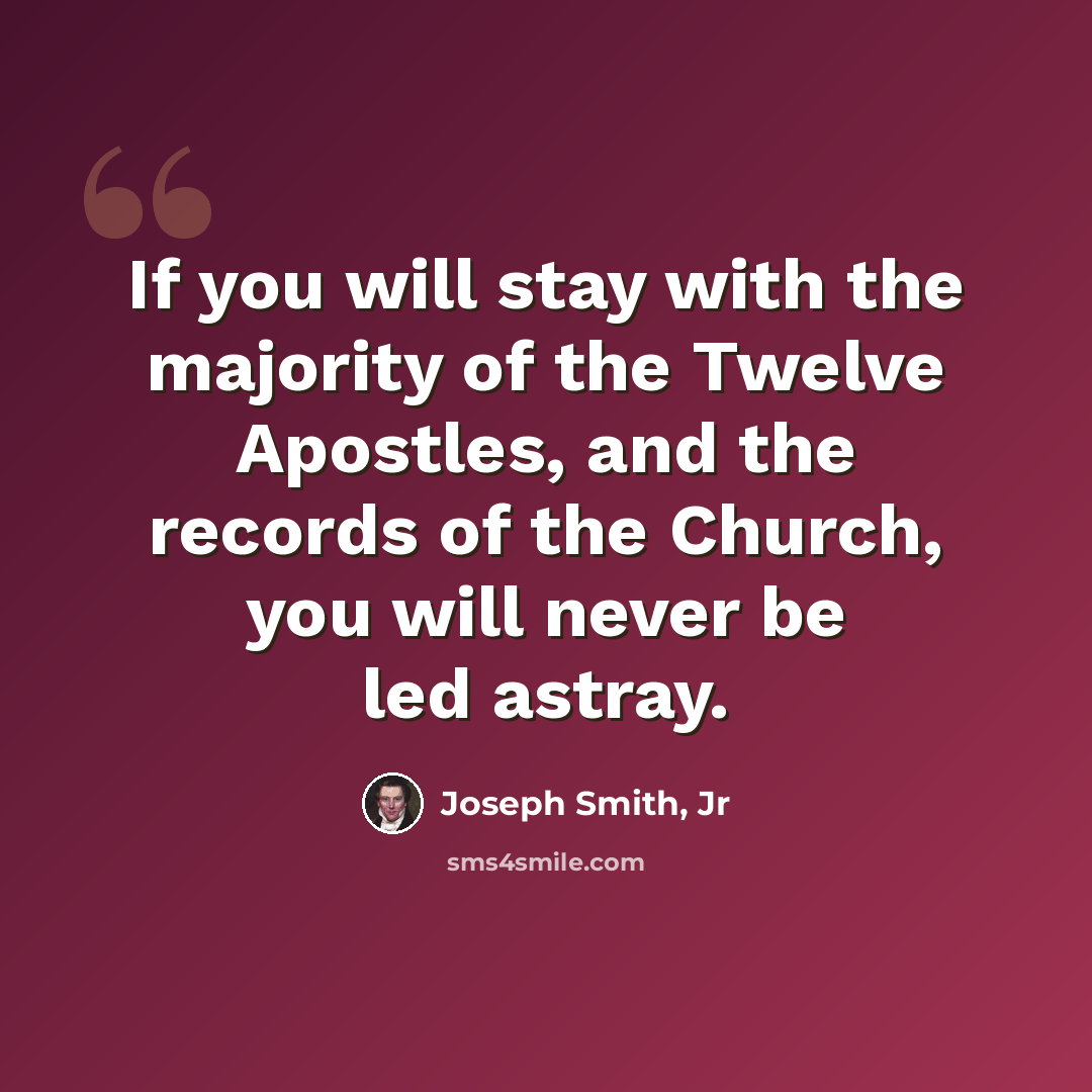 “If you will stay with the majority of the Twelve Apostles, and the records of the Church, you will never be led astray.” quote by Joseph Smith, Jr