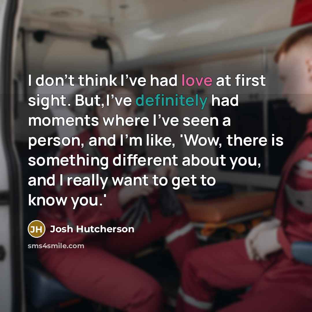 “I don't think I've had love at first sight. But,I've definitely had moments where I've seen a person, and I'm like, 'Wow, there is something different about you, and I really want to get to know you.'” quote by Josh Hutcherson