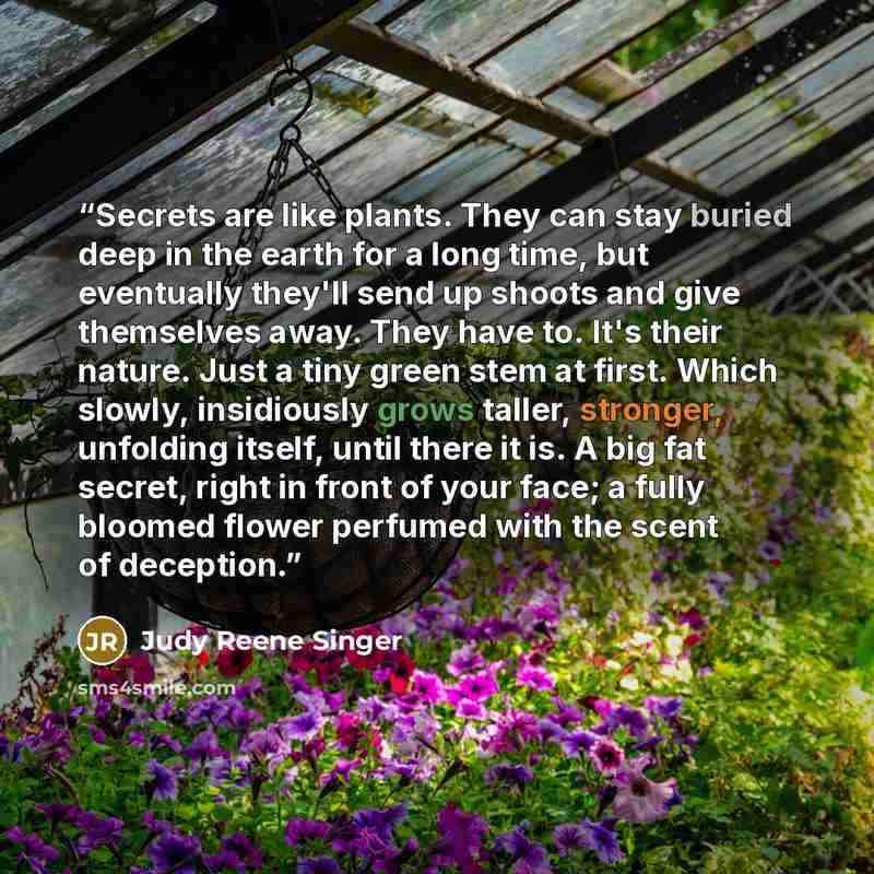 “Secrets are like plants. They can stay buried deep in the earth for a long time, but eventually they'll send up shoots and give themselves away. They have to. It's their nature. Just a tiny green stem at first. Which slowly, insidiously grows taller, stronger, unfolding itself, until there it is…” quote by Judy Reene Singer