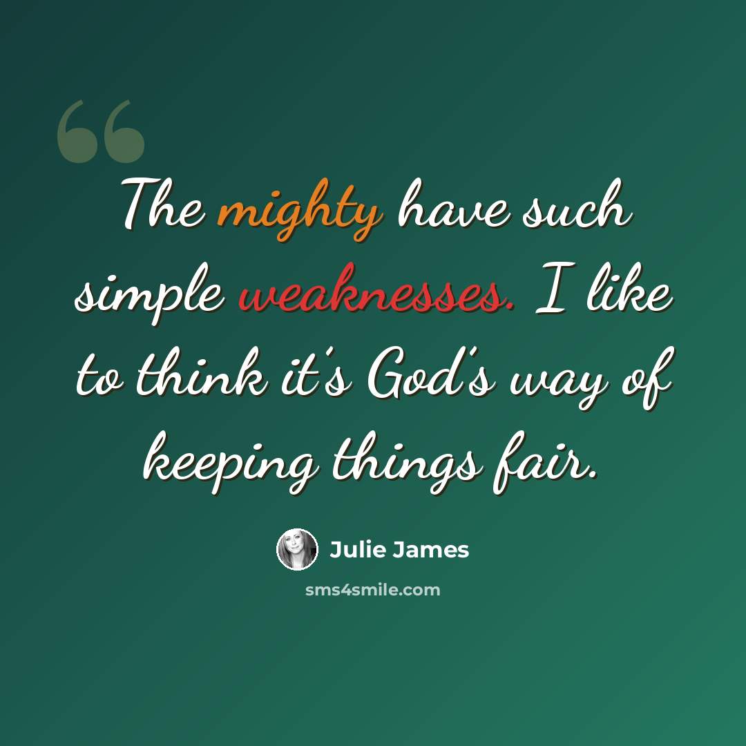 “The mighty have such simple weaknesses. I like to think it’s God’s way of keeping things fair.” quote by Julie James