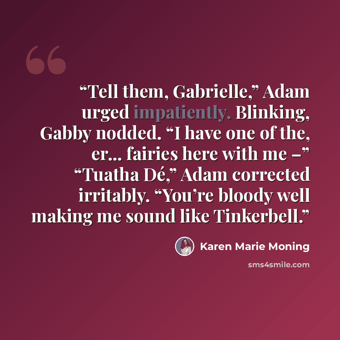 “Tell them, Gabrielle,” Adam urged impatiently. Blinking, Gabby nodded. “I have one of the, er… fairies here with me –” “Tuatha Dé,” Adam corrected irritably. “You’re bloody well making me sound like Tinkerbell.” quote by Karen Marie Moning