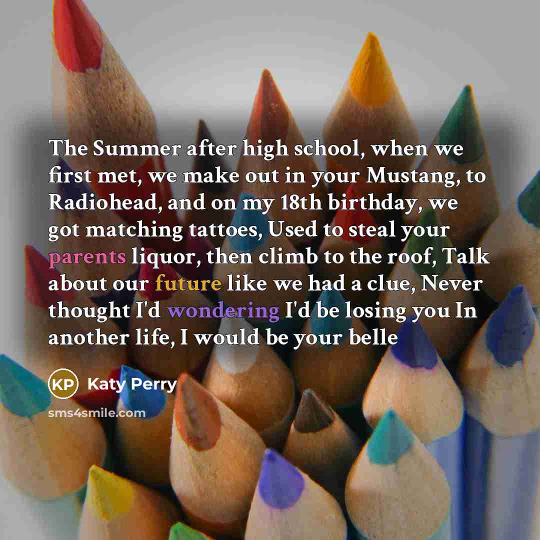 “The Summer after high school, when we first met, we make out in your Mustang, to Radiohead, and on my 18th birthday, we got matching tattoes, Used to steal your parents liquor, then climb to the roof, Talk about our future like we had a clue, Never thought I'd wondering I'd be losing you In…” quote by Katy Perry