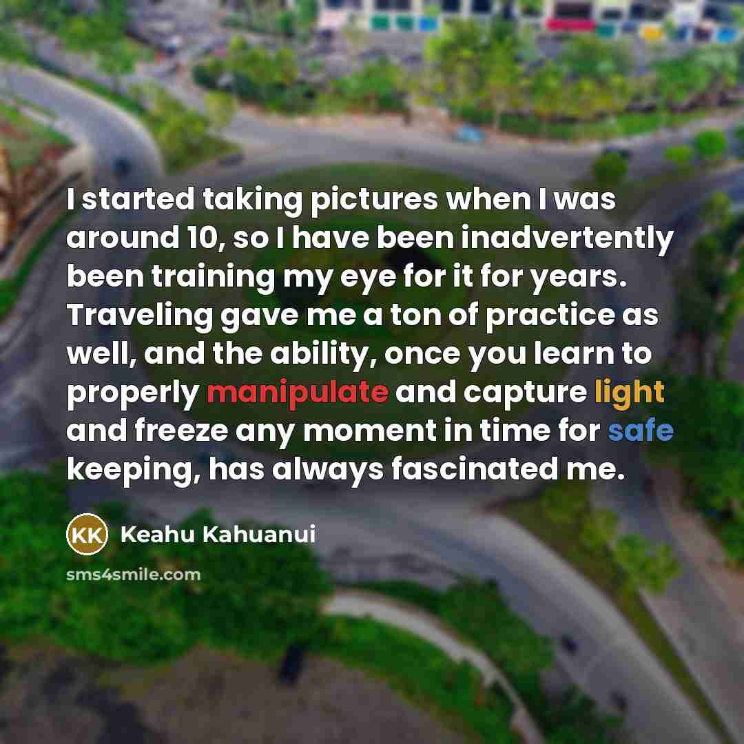 “I started taking pictures when I was around 10, so I have been inadvertently been training my eye for it for years. Traveling gave me a ton of practice as well, and the ability, once you learn to properly manipulate and capture light and freeze any moment in time for safe keeping, has always…” quote by Keahu Kahuanui