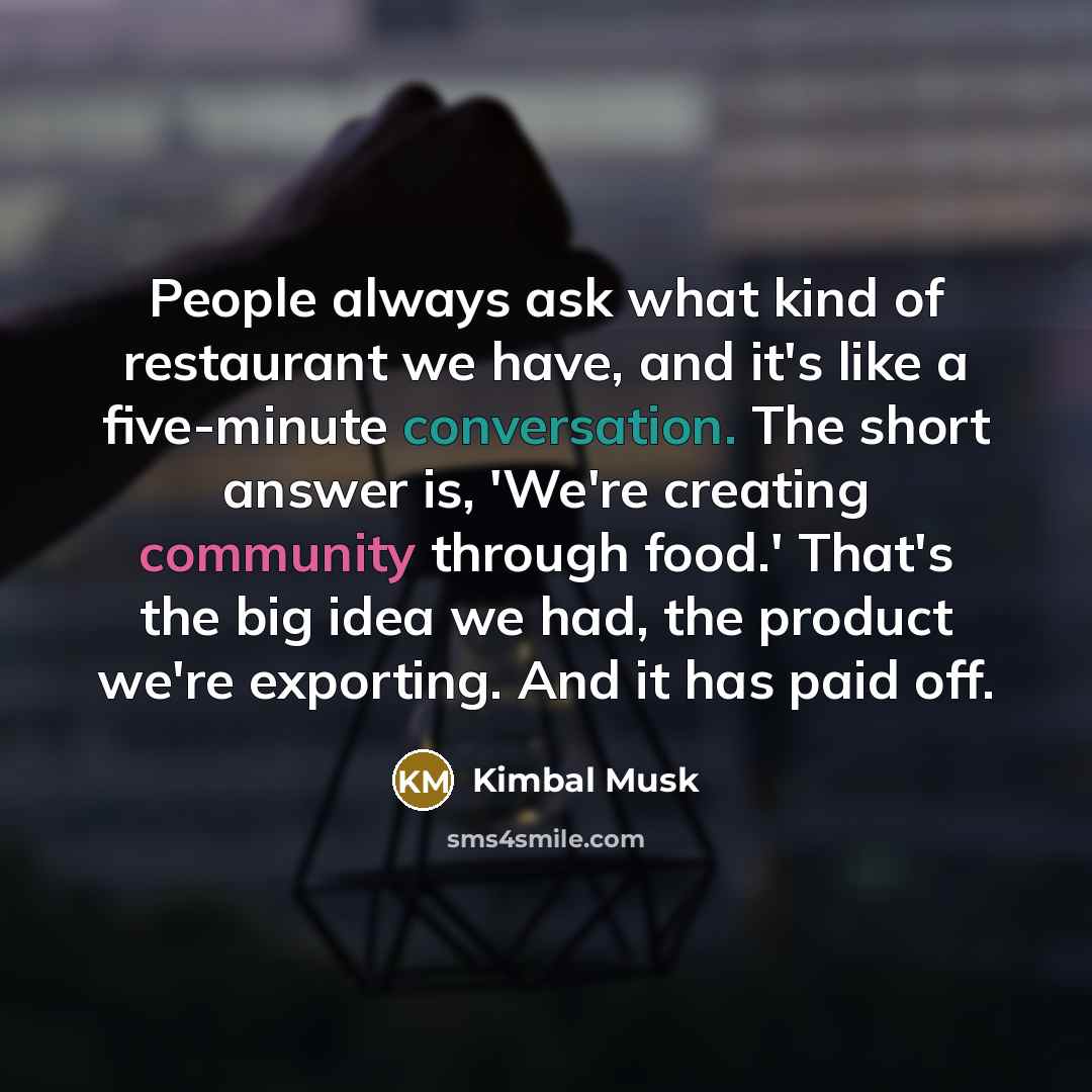 “People always ask what kind of restaurant we have, and it's like a five-minute conversation. The short answer is, 'We're creating community through food.' That's the big idea we had, the product we're exporting. And it has paid off.” quote by Kimbal Musk