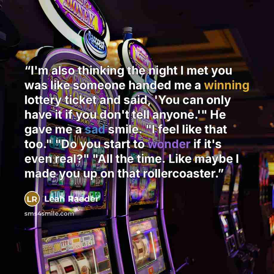“I'm also thinking the night I met you was like someone handed me a winning lottery ticket and said, 'You can only have it if you don't tell anyone.'" He gave me a sad smile. "I feel like that too." "Do you start to wonder if it's even real?" "All the time. Like maybe I made you up on that…” quote by Leah Raeder