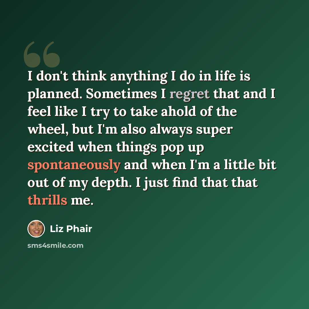 “I don't think anything I do in life is planned. Sometimes I regret that and I feel like I try to take ahold of the wheel, but I'm also always super excited when things pop up spontaneously and when I'm a little bit out of my depth. I just find that that thrills me.” quote by Liz Phair