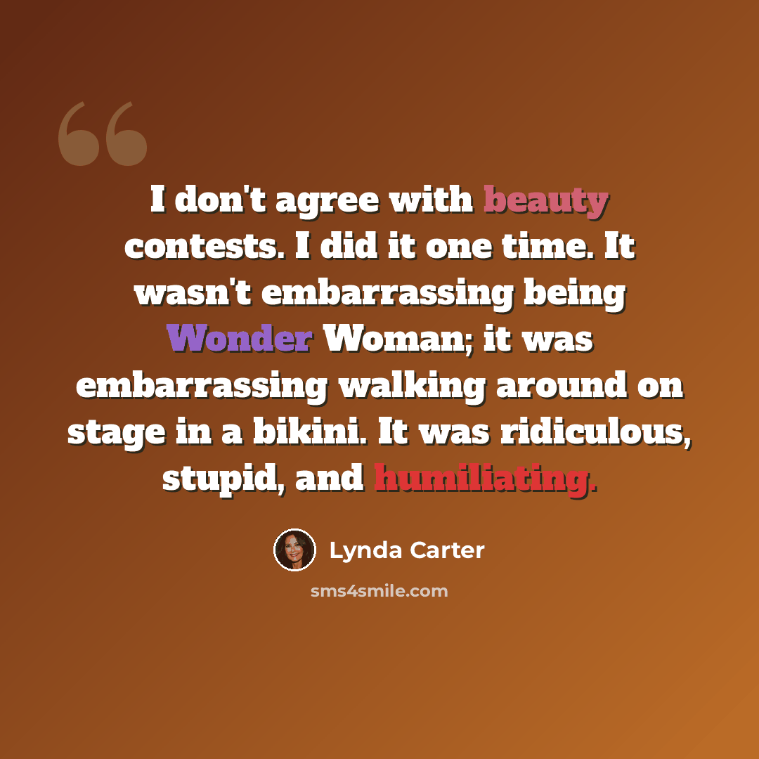 “I don't agree with beauty contests. I did it one time. It wasn't embarrassing being Wonder Woman; it was embarrassing walking around on stage in a bikini. It was ridiculous, stupid, and humiliating.” quote by Lynda Carter