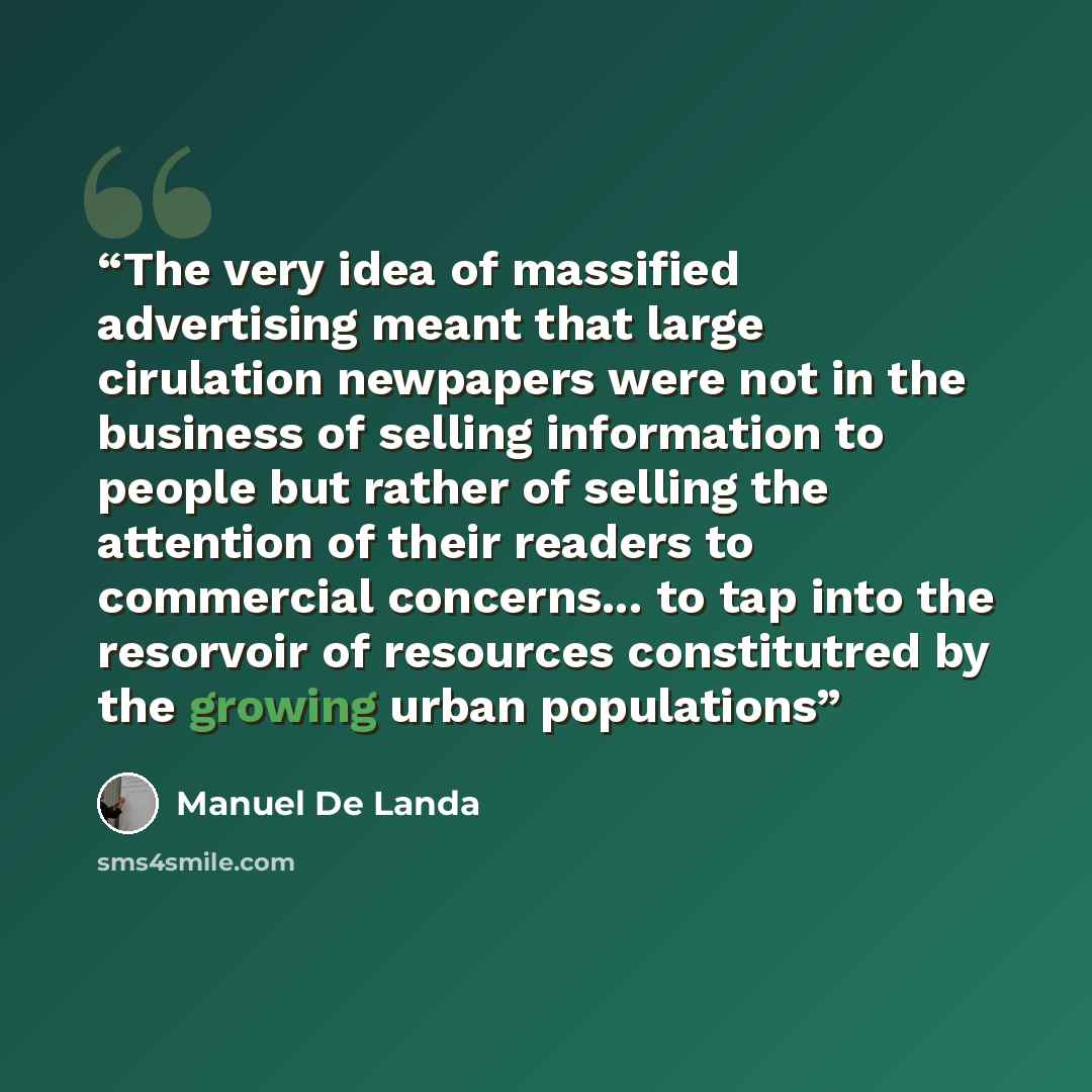 “The very idea of massified advertising meant that large cirulation newpapers were not in the business of selling information to people but rather of selling the attention of their readers to commercial concerns... to tap into the resorvoir of resources constitutred by the growing urban populations” quote by Manuel De Landa