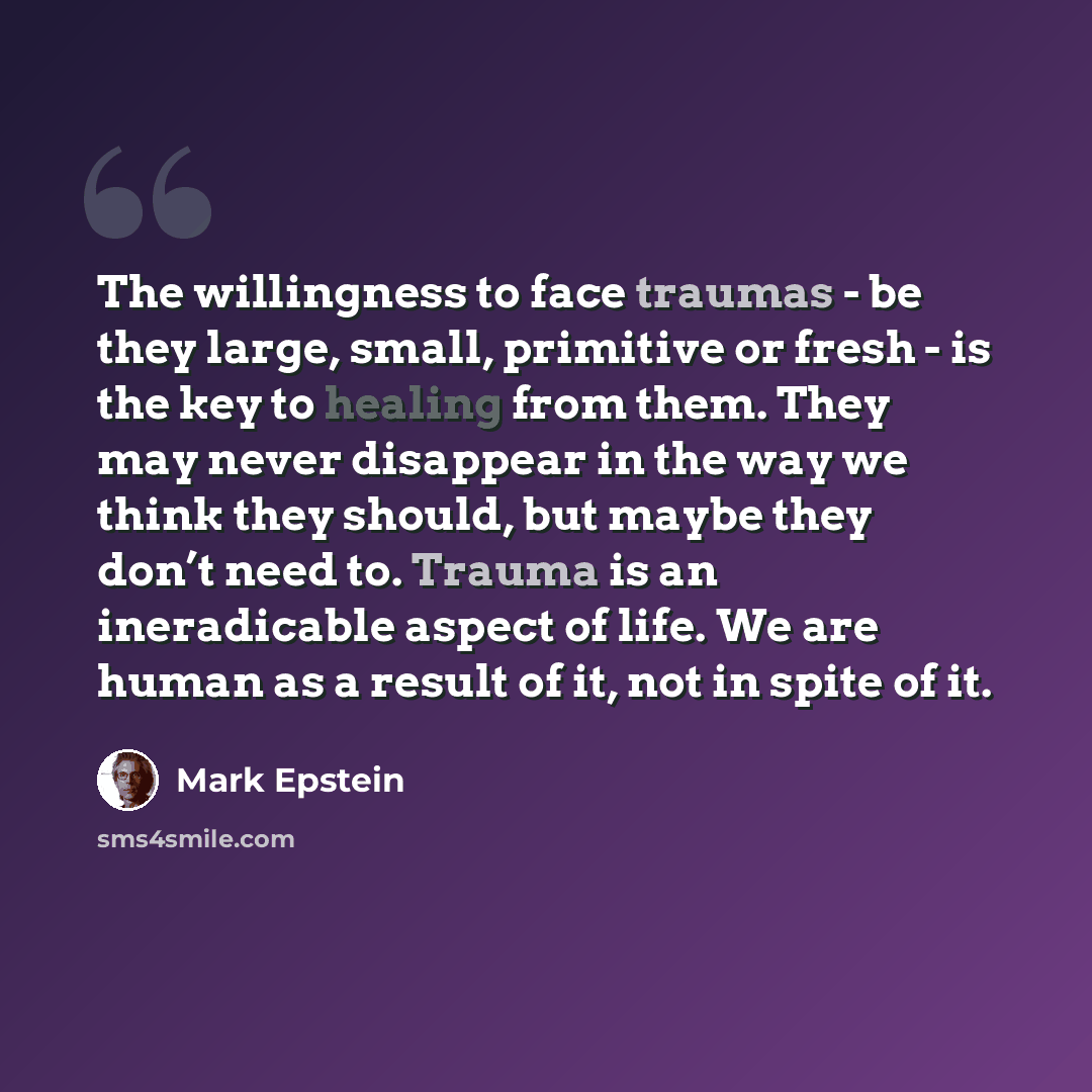 “The willingness to face traumas - be they large, small, primitive or fresh - is the key to healing from them. They may never disappear in the way we think they should, but maybe they don’t need to. Trauma is an ineradicable aspect of life. We are human as a result of it, not in spite of it.” quote by Mark Epstein