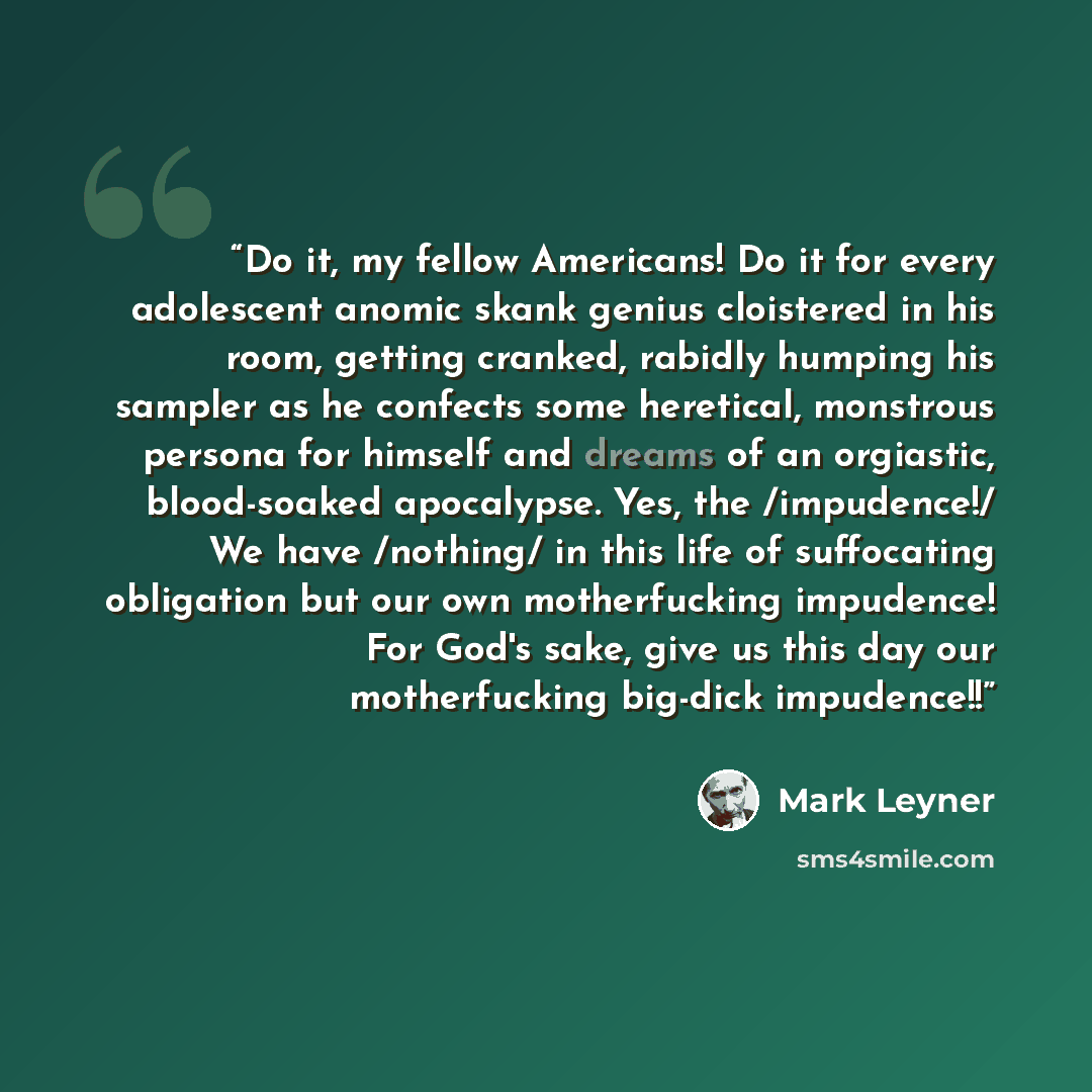“Do it, my fellow Americans! Do it for every adolescent anomic skank genius cloistered in his room, getting cranked, rabidly humping his sampler as he confects some heretical, monstrous persona for himself and dreams of an orgiastic, blood-soaked apocalypse. Yes, the /impudence!/ We have /nothing/…” quote by Mark Leyner