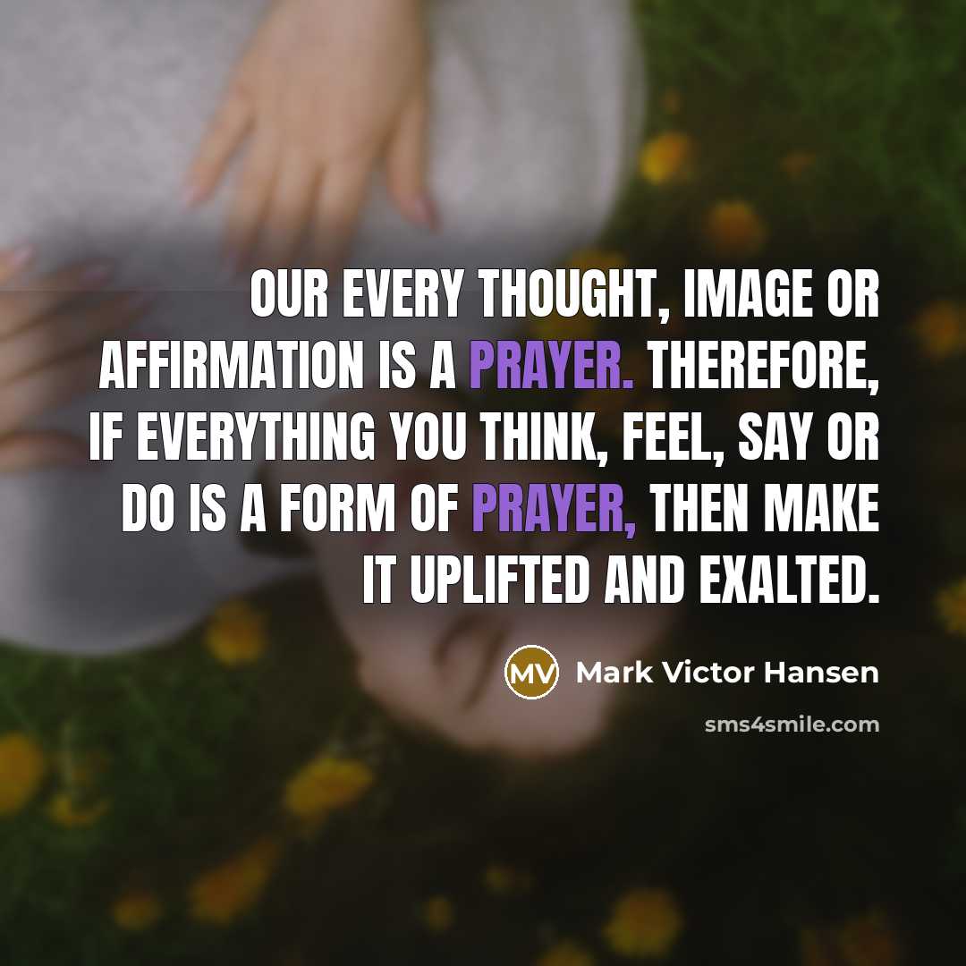 “Our every thought, image or affirmation is a prayer. Therefore, if everything you think, feel, say or do is a form of prayer, then make it uplifted and exalted.” quote by Mark Victor Hansen