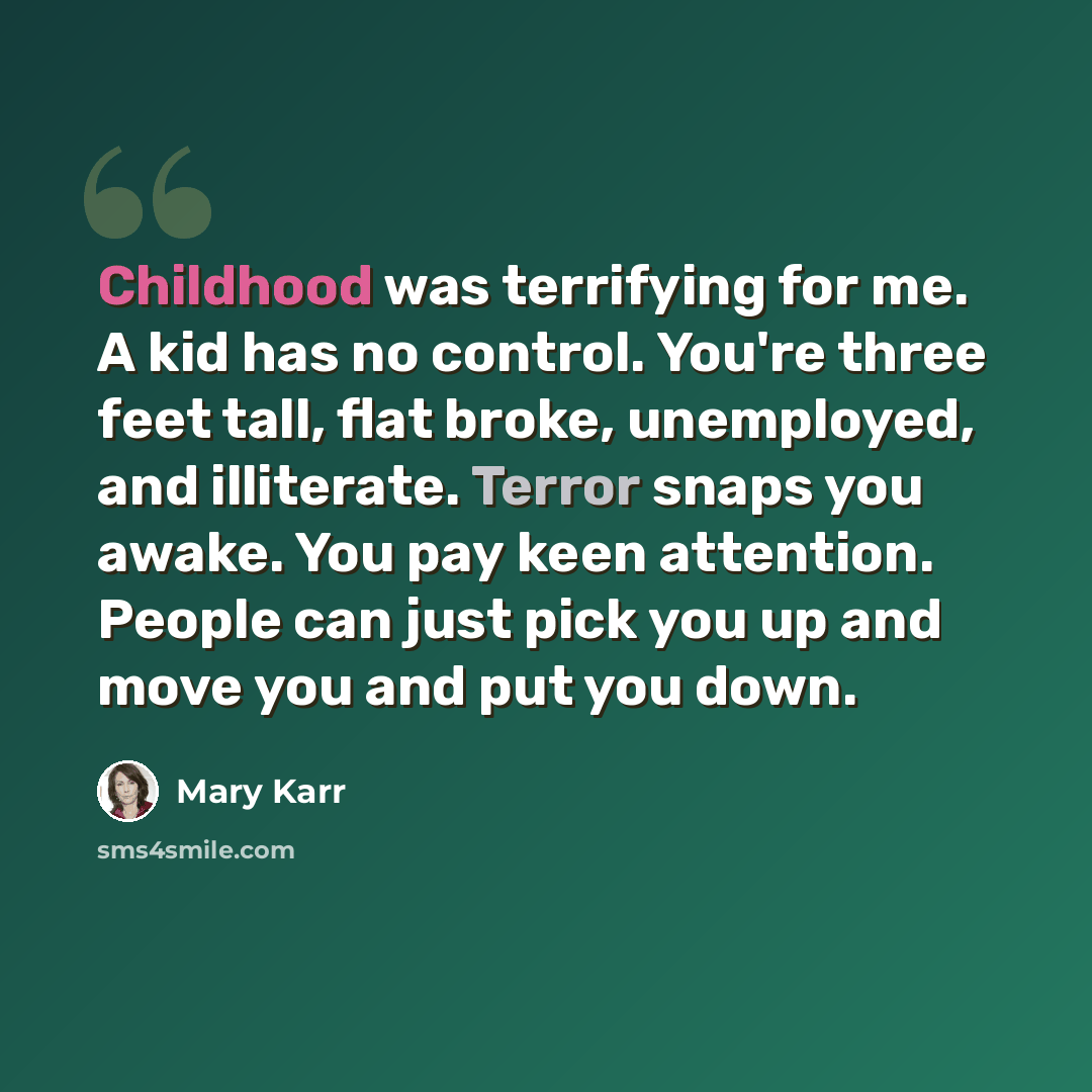 “Childhood was terrifying for me. A kid has no control. You're three feet tall, flat broke, unemployed, and illiterate. Terror snaps you awake. You pay keen attention. People can just pick you up and move you and put you down.” quote by Mary Karr