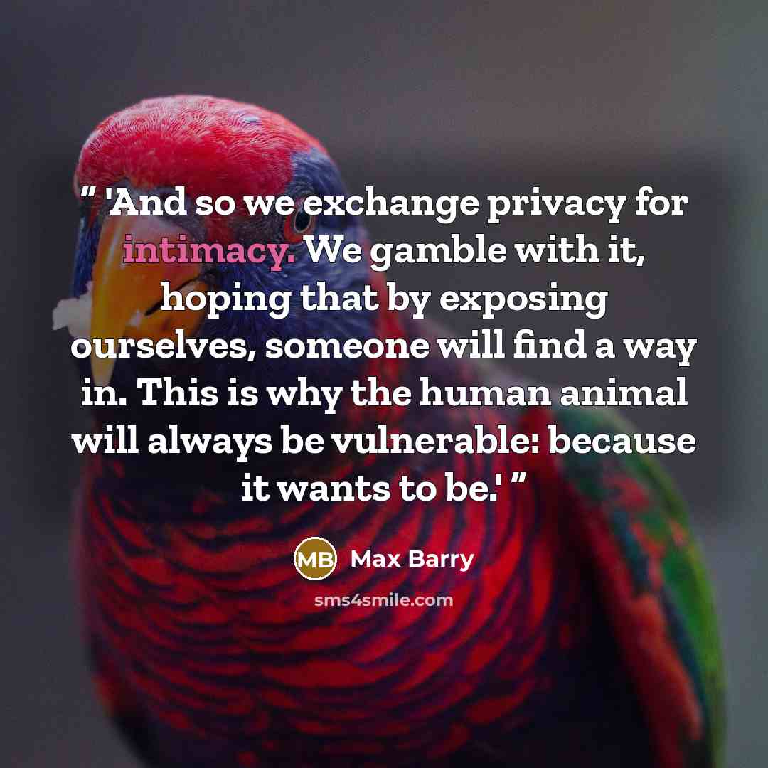 “'And so we exchange privacy for intimacy. We gamble with it, hoping that by exposing ourselves, someone will find a way in. This is why the human animal will always be vulnerable: because it wants to be.'” quote by Max Barry