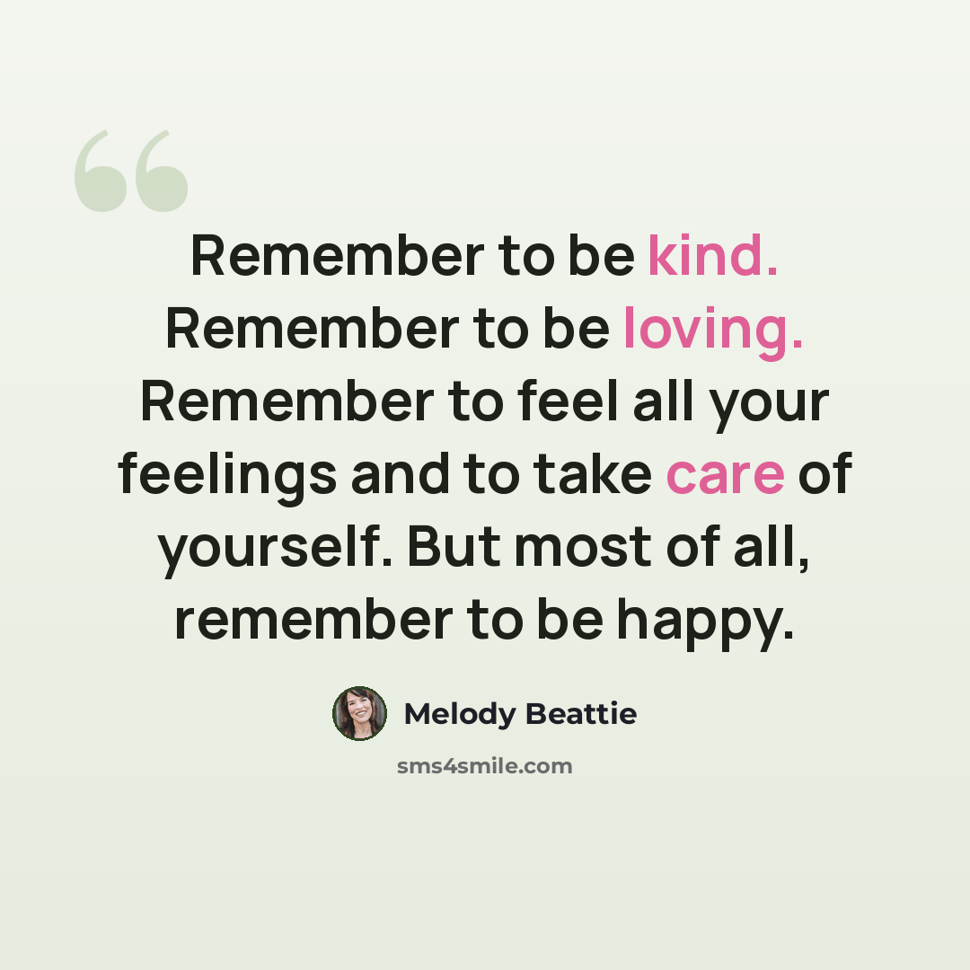 “Remember to be kind. Remember to be loving. Remember to feel all your feelings and to take care of yourself. But most of all, remember to be happy.” quote by Melody Beattie