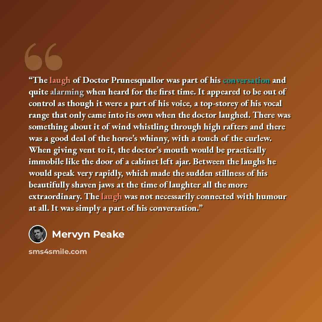 “The laugh of Doctor Prunesquallor was part of his conversation and quite alarming when heard for the first time. It appeared to be out of control as though it were a part of his voice, a top-storey of his vocal range that only came into its own when the doctor laughed. There was something about it…” quote by Mervyn Peake