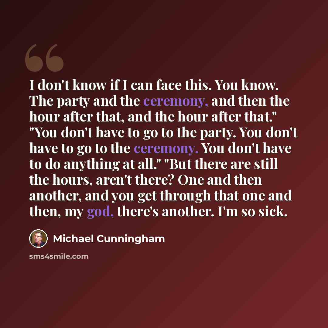 “I don't know if I can face this. You know. The party and the ceremony, and then the hour after that, and the hour after that." "You don't have to go to the party. You don't have to go to the ceremony. You don't have to do anything at all." "But there are still the hours, aren't there? One and then…” quote by Michael Cunningham