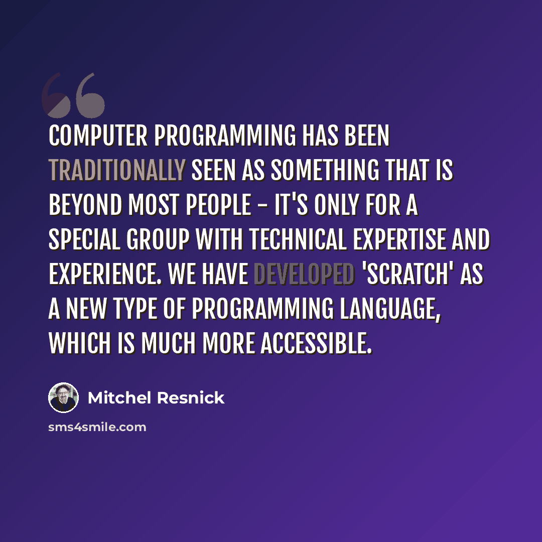 “Computer programming has been traditionally seen as something that is beyond most people - it's only for a special group with technical expertise and experience. We have developed 'Scratch' as a new type of programming language, which is much more accessible.” quote by Mitchel Resnick