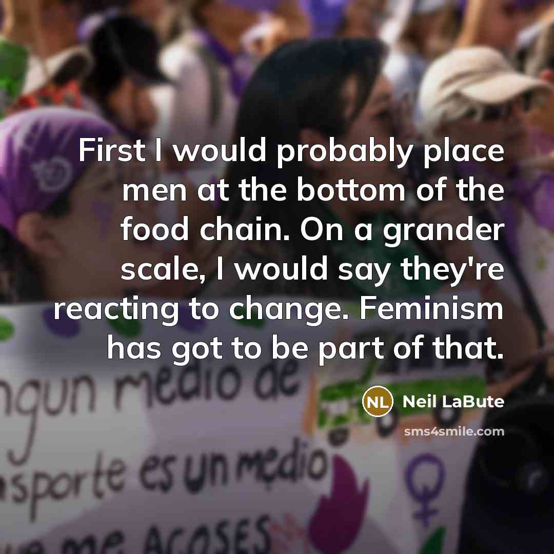 “First I would probably place men at the bottom of the food chain. On a grander scale, I would say they're reacting to change. Feminism has got to be part of that.” quote by Neil LaBute