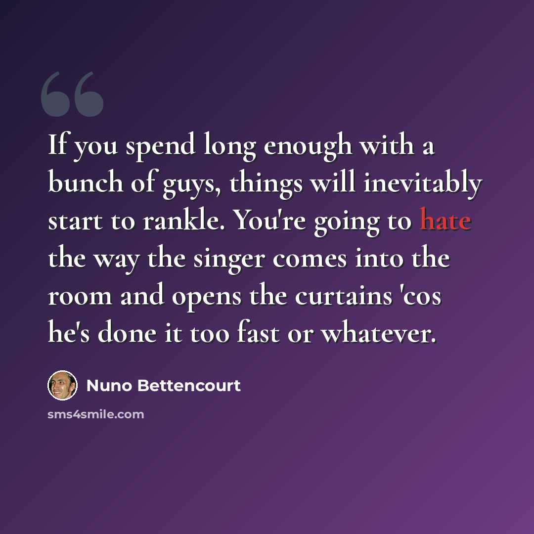 “If you spend long enough with a bunch of guys, things will inevitably start to rankle. You're going to hate the way the singer comes into the room and opens the curtains 'cos he's done it too fast or whatever.” quote by Nuno Bettencourt