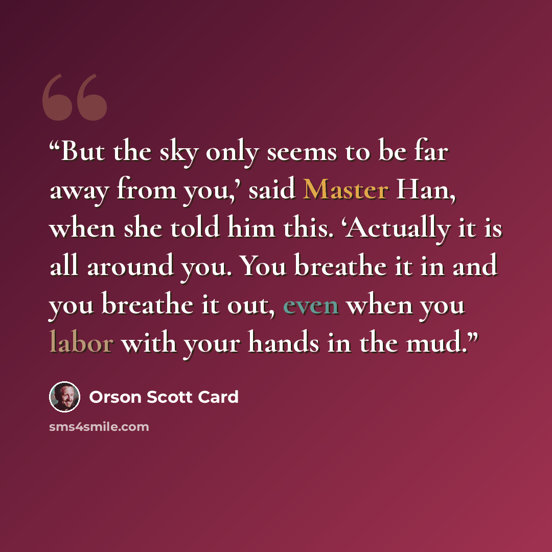 “But the sky only seems to be far away from you,’ said Master Han, when she told him this. ‘Actually it is all around you. You breathe it in and you breathe it out, even when you labor with your hands in the mud.” quote by Orson Scott Card